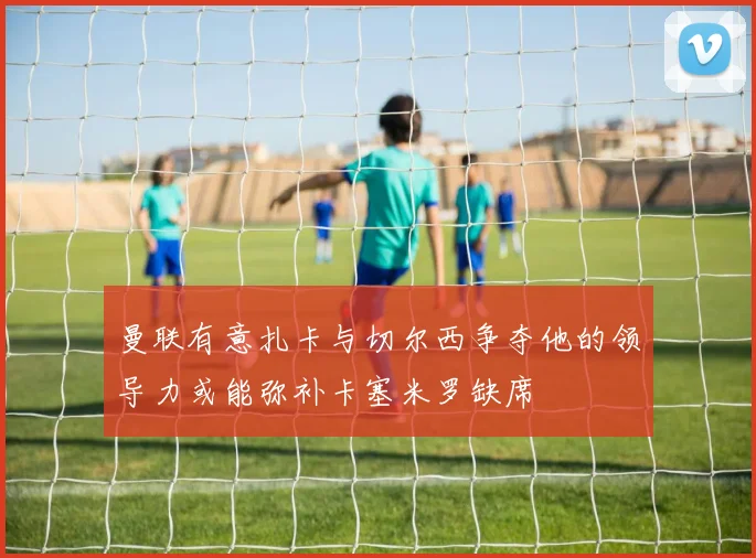 曼联有意扎卡与切尔西争夺他的领导力或能弥补卡塞米罗缺席