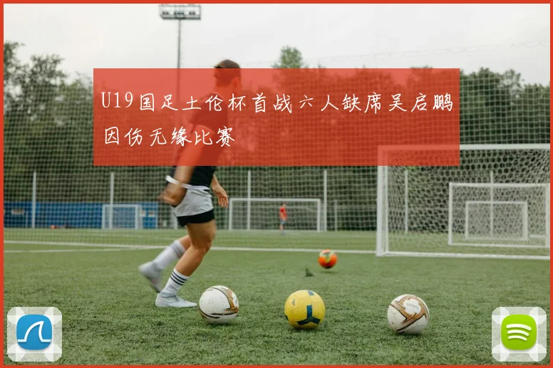 U19国足土伦杯首战六人缺席吴启鹏因伤无缘比赛