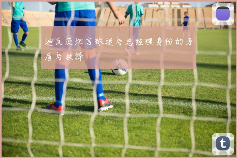 迪瓦茨坦言球迷与总经理身份的矛盾与抉择