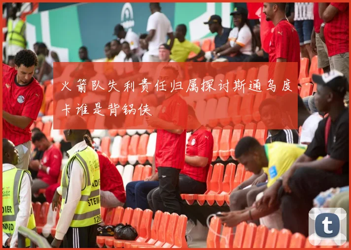 火箭队失利责任归属探讨斯通乌度卡谁是背锅侠