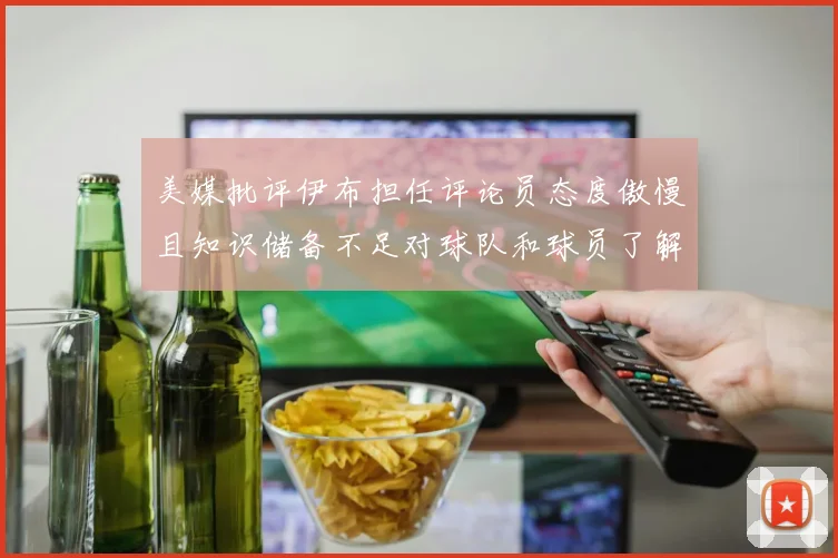 美媒批评伊布担任评论员态度傲慢且知识储备不足对球队和球员了解有限