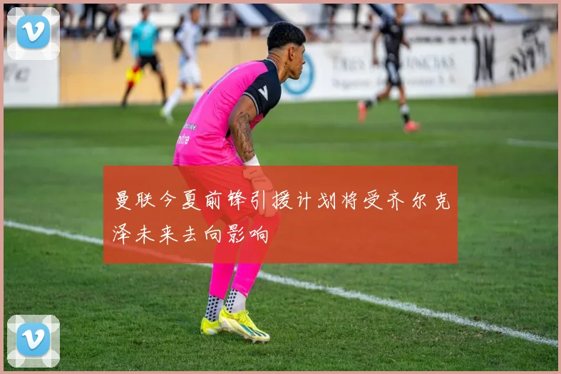 曼联今夏前锋引援计划将受齐尔克泽未来去向影响