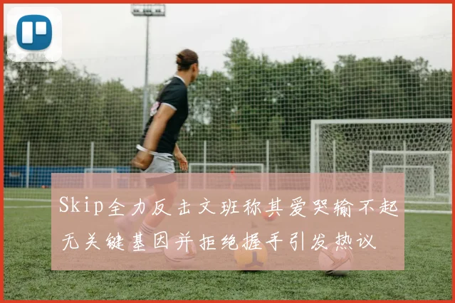 Skip全力反击文班称其爱哭输不起无关键基因并拒绝握手引发热议