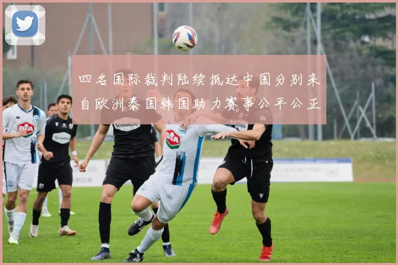 四名国际裁判陆续抵达中国分别来自欧洲泰国韩国助力赛事公平公正