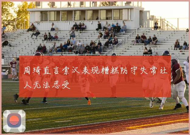 周琦直言索汉表现糟糕防守失常让人无法忍受