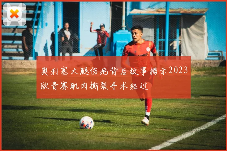 奥利塞大腿伤疤背后故事揭示2023欧青赛肌肉撕裂手术经过