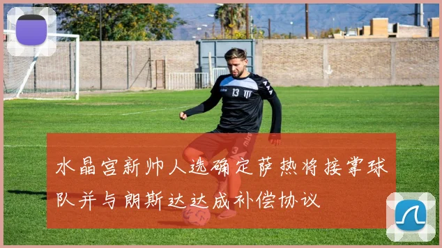 水晶宫新帅人选确定萨热将接掌球队并与朗斯达达成补偿协议